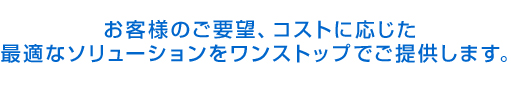 お客様のご要望、コストに応じた最適なソリューションをワンストップでご提供します。
