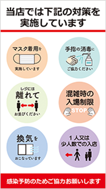 当店では下記の対策を実施します。マスクの消毒。手指の消毒。レジには離れてお並びください。混雑時の入場制限。換気。1人又は少人数での入店。